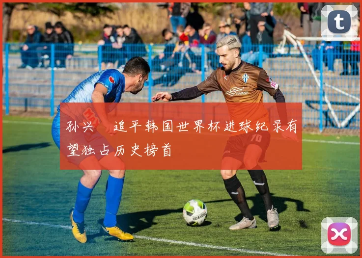 孙兴慜追平韩国世界杯进球纪录有望独占历史榜首