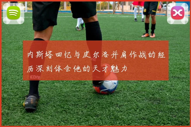 内斯塔回忆与皮尔洛并肩作战的经历深刻体会他的天才魅力