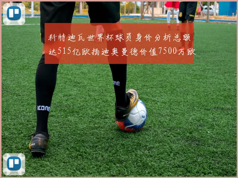 科特迪瓦世界杯球员身价分析总额达515亿欧扬迪奥曼德价值7500万欧