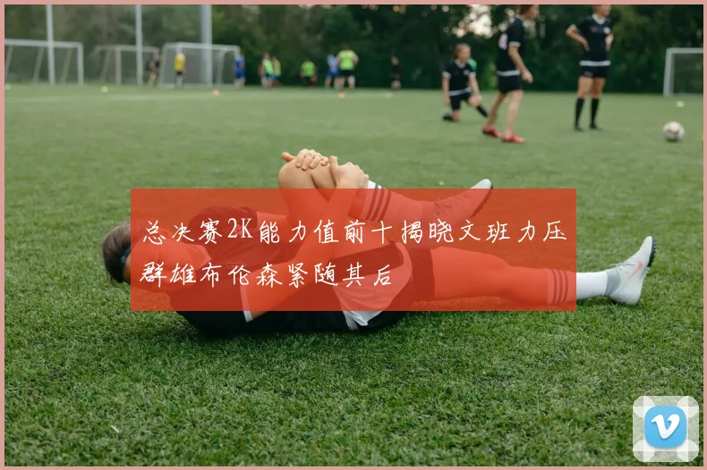 总决赛2K能力值前十揭晓文班力压群雄布伦森紧随其后
