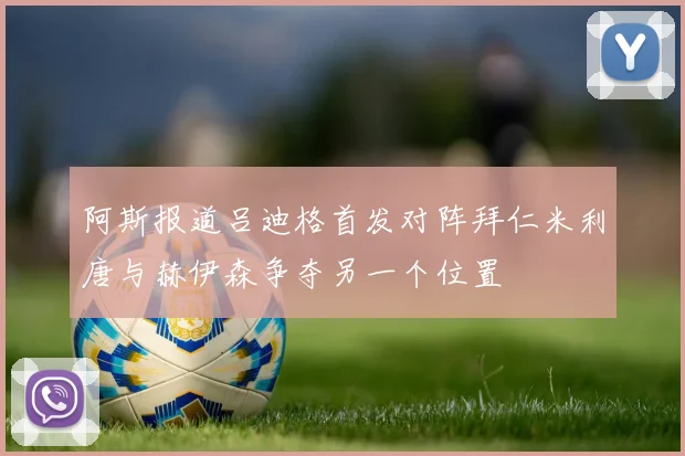 阿斯报道吕迪格首发对阵拜仁米利唐与赫伊森争夺另一个位置