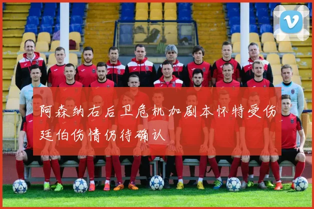 阿森纳右后卫危机加剧本怀特受伤廷伯伤情仍待确认