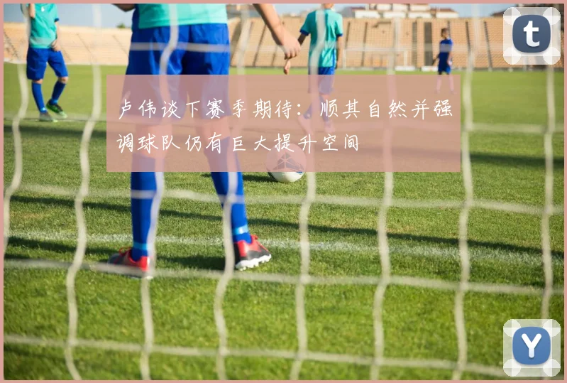 卢伟谈下赛季期待：顺其自然并强调球队仍有巨大提升空间