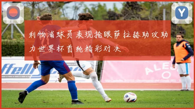 利物浦球员表现抢眼萨拉赫助攻助力世界杯首轮精彩对决