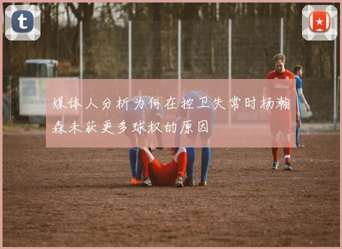 媒体人分析为何在控卫失常时杨瀚森未获更多球权的原因
