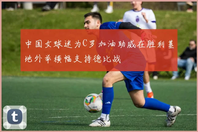 中国女球迷为C罗加油助威在胜利基地外举横幅支持德比战
