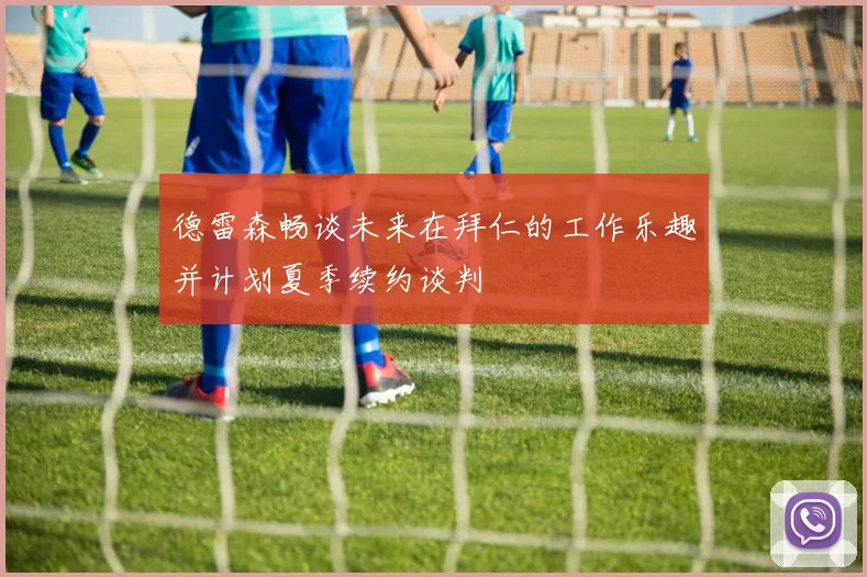 德雷森畅谈未来在拜仁的工作乐趣并计划夏季续约谈判