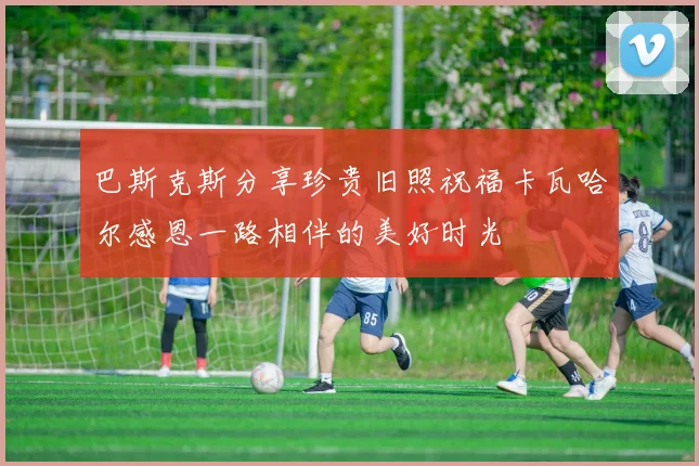 巴斯克斯分享珍贵旧照祝福卡瓦哈尔感恩一路相伴的美好时光
