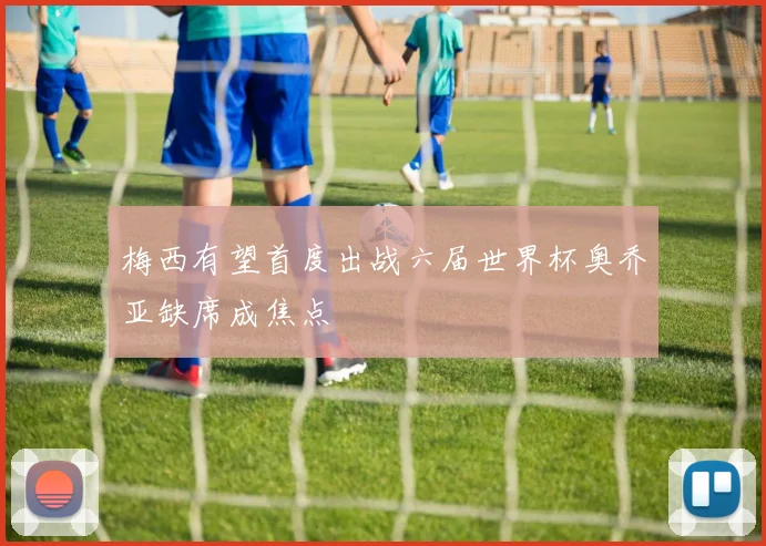梅西有望首度出战六届世界杯奥乔亚缺席成焦点