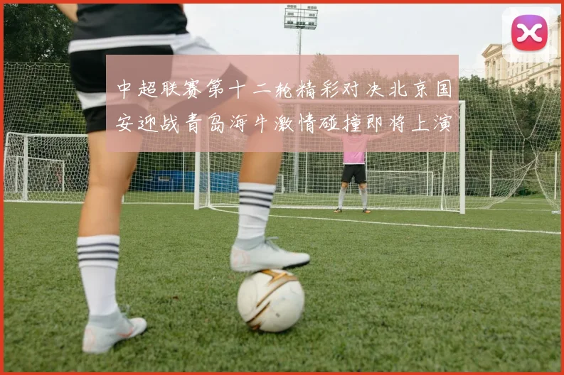 中超联赛第十二轮精彩对决北京国安迎战青岛海牛激情碰撞即将上演