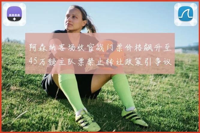 阿森纳客场收官战门票价格飙升至45万镑主队票禁止转让政策引争议