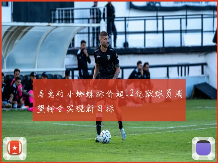 马竞对小蜘蛛标价超12亿欧球员渴望转会实现新目标
