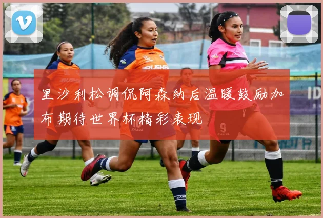 里沙利松调侃阿森纳后温暖鼓励加布期待世界杯精彩表现